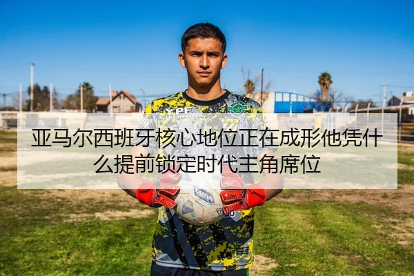 亚马尔西班牙核心地位正在成形他凭什么提前锁定时代主角席位